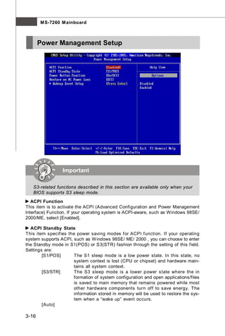M S-7260 M ainboard



       Power Management Setup




                 Important

   S3-related functions described in this section are available only when your
   BIOS supports S3 sleep mode.
   ACPI Function
This item is to activate the ACPI (Advanced Configuration and Power Management
Interface) Function. If your operating system is ACPI-aware, such as Windows 98SE/
2000/ME, select [Enabled].

  ACPI Standby State
This item specifies the power saving modes for ACPI function. If your operating
system supports ACPI, such as W indows 98SE/ ME/ 2000 , you can choose to enter
the Standby mode in S1(POS) or S3(STR) fashion through the setting of this field.
Settings are:
        [S1/POS]      The S1 sleep mode is a low power state. In this state, no
                      system context is lost (CPU or chipset) and hardware main-
                      tains all system context.
        [S3/STR]      The S3 sleep mode is a lower power s tate where the in
                      formation of system configuration and open applications/files
                      is saved to main memory that remains powered while most
                      other hardware components turn off to save energy. The
                      information stored in memory will be used to restore the sys-
                      tem when a “wake up” event occurs.
        [Auto]

3-16
 