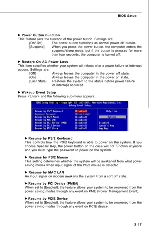 BIOS Setup




  Power Button Function
This feature sets the function of the power button. Settings are:
        [On/ Off]      The power button functions as normal power off button.
        [Suspend]      W hen you press the power button, the computer enters the
                       suspend/sleep mode, but if the button is pressed for more
                       than four seconds, the computer is turned off.

  Restore On AC Power Loss
This item specifies whether your system will reboot after a power failure or interrupt
occurs. Settings are:
        [Off]          Always leaves the computer in the power off state.
        [On]           Always leaves the computer in the power on state.
        [Last State]   Restores the system to the status before power failure
                       or interrupt occurred.

  Wakeup Event Setup
Press <Enter> and the following sub-menu appears.




      Resume by PS/2 Keyboard
    This controls how the PS/2 keyboard is able to power on the system. If you
    choose Specific Key, the power button on the case will not function anymore
    and you must type the password to power on the system.

      Resume by PS/2 M ouse
    This setting determines whether the system will be awakened from what power
    saving modes when input signal of the PS/2 mouse is detected.

      Resume by MAC LAN
    An input signal on modem awakens the system from a soft off state.

      Resume by PCI Device (PME#)
    W hen set to [Enabled], the feature allows your system to be awakened from the
    power saving modes through any event on PME (Power Management Event).

      Resume by PCIE Device
    W hen set to [Enabled], the feature allows your system to be awakened from the
    power saving modes through any event on PCIE device.




                                                                                3-17
 