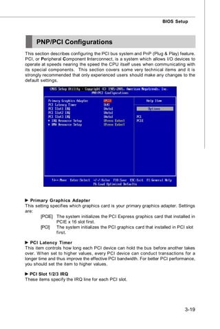 BIOS Setup



     PNP/PCI Configurations
This section describes configuring the PCI bus system and PnP (Plug & Play) feature.
PCI, or Peripheral Component Interconnect, is a system which allows I/O devices to
operate at speeds nearing the speed the CPU itself uses when communicating with
its special components. This section covers some very technical items and it is
strongly recommended that only experienced users should make any changes to the
default settings.




  Primary Graphics Adapter
This setting specifies which graphics card is your primary graphics adapter. Settings
are:
        [PCIE] The system initializes the PCI Express graphics card that installed in
                PCIE x 16 slot first.
        [PCI]   The system initializes the PCI graphics card that installed in PCI slot
                first.

   PCI Latency Timer
This item controls how long each PCI device can hold the bus before another takes
over. W hen set to higher values, every PCI device can conduct transactions for a
longer time and thus improve the effective PCI bandwidth. For better PCI performance,
you should set the item to higher values.

  PCI Slot 1/2/3 IRQ
These items specify the IRQ line for each PCI slot.




                                                                                 3-19
 