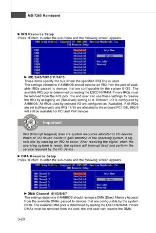 M S-7260 M ainboard




  IRQ Resource Setup
Press <Enter> to enter the sub-menu and the following screen appears.




      IRQ 3/4/5/7/9/10/11/14/15
    These items specify the bus where the specified IRQ line is used.
    The settings determine if AMIBIOS should remove an IRQ from the pool of avail-
    able IRQs passed to devices that are configurable by the system BIOS. The
    available IRQ pool is determined by reading the ESCD NVRAM. If more IRQs must
    be removed from the IRQ pool, the end user can use these settings to reserve
    the IRQ by assigning an [Reserved] setting to it. Onboard I/O is configured by
    AMIBIOS. All IRQs used by onboard I/O are configured as [Available]. If all IRQs
    are set to [Reserved], and IRQ 14/15 are allocated to the onboard PCI IDE, IRQ 9
    will still be available for PCI and PnP devices.


                 Important

   IRQ (Interrupt Request) lines are system resources allocated to I/O devices.
   When an I/O device needs to gain attention of the operating system, it sig-
   nals this by causing an IRQ to occur. After receiving the signal, when the
   operating system is ready, the system will interrupt itself and perform the
   service required by the I/O device.

  DM A Resource Setup
Press <Enter> to enter the sub-menu and the following screen appears.




       DMA Channel 0/1/3/5/6/7
    The settings determine if AMIBIOS should remove a DMA (Direct Memory Access)
    from the available DMAs passed to devices that are configurable by the system
    BIOS. The available DMA pool is determined by reading the ESCD NVRAM. If more
    DMAs must be removed from the pool, the end user can reserve the DMA.


3-20
 