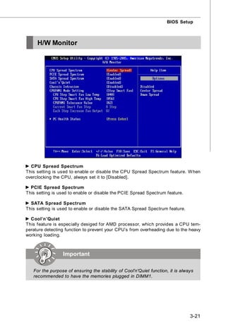 BIOS Setup



     H/W Monitor




  CPU Spread Spectrum
This setting is used to enable or disable the CPU Spread Spectrum feature. W hen
overclocking the CPU, always set it to [Disabled].

  PCIE Spread Spectrum
This setting is used to enable or disable the PCIE Spread Spectrum feature.

  SATA Spread Spectrum
This setting is used to enable or disable the SATA Spread Spectrum feature.

  Cool’n’Quiet
This feature is especially desiged for AMD processor, which provides a CPU tem-
perature detecting function to prevent your CPU’s from overheading due to the heavy
working loading.



                 Important

   For the purpose of ensuring the stability of Cool'n'Quiet function, it is always
   recommended to have the memories plugged in DIMM1.




                                                                                 3-21
 