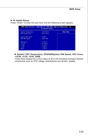 BIOS Setup




  PC Health Status
Press <Enter> to enter the sub-menu and the following screen appears.




      System/ CPU Temperature, CPUFAN/System FAN Speed, CPU Vcore,
    +12.0V, +3.3V, +5.0V, 3VSB
    These items display the current status of all of the monitored hardware devices/
    components such as CPU voltage, temperatures and all fans’ speeds.




                                                                               3-23
 