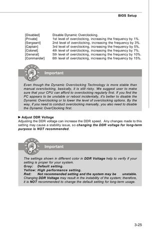 BIOS Setup




    [Disabled]        Disable Dynamic Overclocking.
    [Private]         1st level of overclocking, increasing the frequency by 1%.
    [Sergeant]        2nd level of overclocking, increasing the frequency by 3%.
    [Captain]         3rd level of overclocking, increasing the frequency by 5%.
    [Colonel]         4th level of overclocking, increasing the frequency by 7%.
    [General]         5th level of overclocking, increasing the frequency by 10%.
    [Commander]       6th level of overclocking, increasing the frequency by 15%.



                  Important

   Even though the Dynamic Overclocking Technology is more stable than
   manual overclocking, basically, it is still risky. We suggest user to make
   sure that your CPU can afford to overclocking regularly first. If you find the
   PC appears to be unstable or reboot incidentally, it's better to disable the
   Dynamic Overclocking or to lower the level of overclocking options. By the
   way, if you need to conduct overclocking manually, you also need to disable
   the Dynamic OverClocking first.

  Adjust DDR Voltage
Adjusting the DDR voltage can increase the DDR speed. Any changes made to this
setting may cause a stability issue, so changing the DDR voltage for long-term
purpose is NOT recommended.




                  Important

   The settings shown in different color in DDR Voltage help to verify if your
   setting is proper for your system.
   G ray: Default setting.
   Yellow: High performance setting.
   Red:      Not recommended setting and the system may be           unstable.
   Changing DDR Voltage may result in the instability of the system; therefore,
   it is NOT recommended to change the default setting for long-term usage.




                                                                               3-25
 