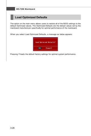 M S-7260 M ainboard



       Load Optimized Defaults

The option on the main menu allows users to restore all of the BIOS settings to the
default Optimized values. The Optimized Defaults are the default values set by the
mainboard manufacturer specifically for optimal performance of the mainboard.


W hen you select Load Optimized Defaults, a message as below appears:




Pressing Y loads the default factory settings for optimal system performance.




3-26
 