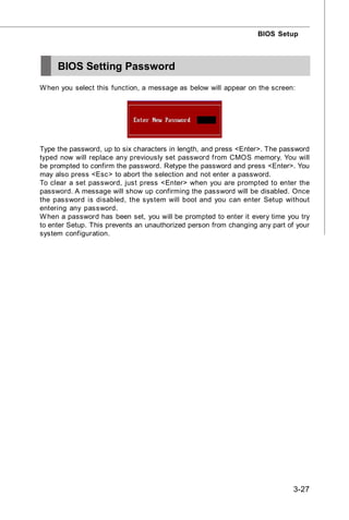 BIOS Setup



     BIOS Setting Password
W hen you select this function, a message as below will appear on the screen:




Type the password, up to six characters in length, and press <Enter>. The password
typed now will replace any previously set password from CMOS memory. You will
be prompted to confirm the password. Retype the password and press <Enter>. You
may also press <Esc> to abort the selection and not enter a password.
To clear a set password, just press <Enter> when you are prompted to enter the
password. A message will show up confirming the password will be disabled. Once
the password is disabled, the system will boot and you can enter Setup without
entering any password.
W hen a password has been set, you will be prompted to enter it every time you try
to enter Setup. This prevents an unauthorized person from changing any part of your
system configuration.




                                                                              3-27
 