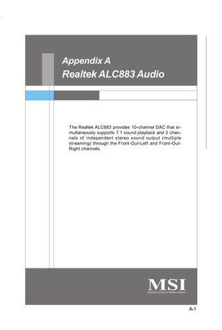 Realtek ALC883 Audio




Appendix A
Realtek ALC883 Audio




 The Realtek ALC883 provides 10-channel DAC that si-
 multaneously supports 7.1 sound playback and 2 chan-
 nels of independent s tereo s ound output (multiple
 streaming) through the Front-Out-Left and Front-Out-
 Right channels.




                                                        A-1
 