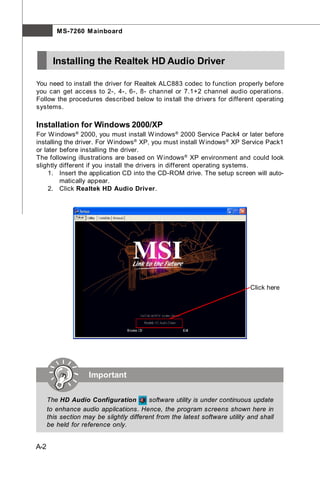 M S-7260 M ainboard



        Installing the Realtek HD Audio Driver

You need to install the driver for Realtek ALC883 codec to function properly before
you can get access to 2-, 4-, 6-, 8- channel or 7.1+2 channel audio operations.
Follow the procedures described below to install the drivers for different operating
systems.

Installation for Windows 2000/XP
For W indows ® 2000, you must install W indows ® 2000 Service Pack4 or later before
installing the driver. For Windows ® XP, you must install W indows ® XP Service Pack1
or later before installing the driver.
The following illustrations are based on W indows ® XP environment and could look
slightly different if you install the drivers in different operating systems.
     1. Insert the application CD into the CD-ROM drive. The setup screen will auto-
         matically appear.
     2. Click Realtek HD Audio Driver.




                                                                              Click here




                     Important


      The HD Audio Configuration          software utility is under continuous update
      to enhance audio applications. Hence, the program screens shown here in
      this section may be slightly different from the latest software utility and shall
      be held for reference only.


A-2
 