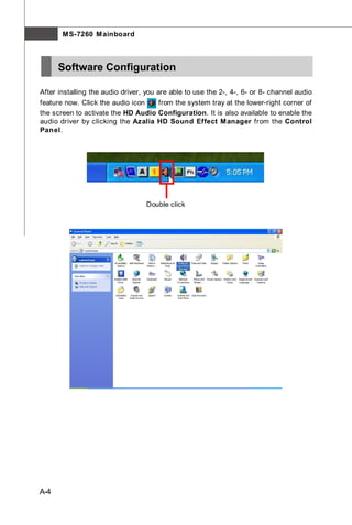 M S-7260 M ainboard



      Software Configuration

After installing the audio driver, you are able to use the 2-, 4-, 6- or 8- channel audio
feature now. Click the audio icon   from the system tray at the lower-right corner of
the screen to activate the HD Audio Configuration. It is also available to enable the
audio driver by clicking the Azalia HD Sound Effect M anager from the Control
Panel.




                                  Double click




A-4
 