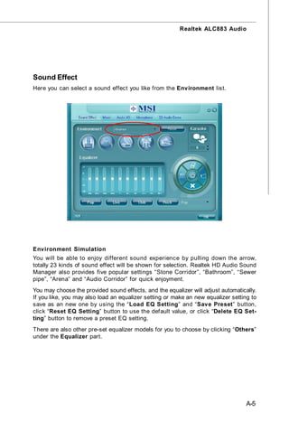 Realtek ALC883 Audio




Sound Effect
Here you can select a sound effect you like from the Environment list.




Environment Simulation
You will be able to enjoy different sound experience by pulling down the arrow,
totally 23 kinds of sound effect will be shown for selection. Realtek HD Audio Sound
Manager also provides five popular settings “Stone Corridor”, “Bathroom”, “Sewer
pipe”, “Arena” and “Audio Corridor” for quick enjoyment.
You may choose the provided sound effects, and the equalizer will adjust automatically.
If you like, you may also load an equalizer setting or make an new equalizer setting to
save as an new one by using the “Load EQ Setting” and “Save Preset” button,
click “Reset EQ Setting” button to use the default value, or click “Delete EQ Set-
ting” button to remove a preset EQ setting.
There are also other pre-set equalizer models for you to choose by clicking “Others”
under the Equalizer part.




                                                                                   A-5
 