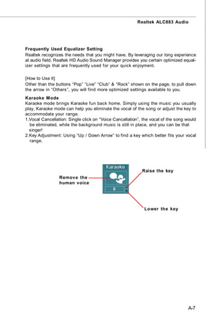 Realtek ALC883 Audio




Frequently Used Equalizer Setting
Realtek recognizes the needs that you might have. By leveraging our long experience
at audio field, Realtek HD Audio Sound Manager provides you certain optimized equal-
izer settings that are frequently used for your quick enjoyment.

[How to Use It]
Other than the buttons “Pop” “Live” “Club” & “Rock” shown on the page, to pull down
the arrow in “Others”, you will find more optimized settings available to you.
Karaoke M ode
Karaoke mode brings Karaoke fun back home. Simply using the music you usually
play, Karaoke mode can help you eliminate the vocal of the song or adjust the key to
accommodate your range.
1.Vocal Cancellation: Single click on “Voice Cancellation”, the vocal of the song would
  be eliminated, while the background music is still in place, and you can be that
  singer!
2.Key Adjustment: Using “Up / Down Arrow” to find a key which better fits your vocal
  range.




                                                           Raise the key
                 Remov e the
                 human voice




                                                            Lower the key




                                                                                   A-7
 