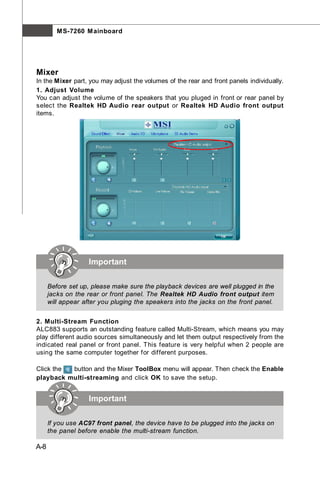 M S-7260 M ainboard




Mixer
In the Mixer part, you may adjust the volumes of the rear and front panels individually.
1. Adjust Volume
You can adjust the volume of the speakers that you pluged in front or rear panel by
select the Realtek HD Audio rear output or Realtek HD Audio front output
items.




                    Important

      Before set up, please make sure the playback devices are well plugged in the
      jacks on the rear or front panel. The Realtek HD Audio front output item
      will appear after you pluging the speakers into the jacks on the front panel.


2. Multi-Stream Function
ALC883 supports an outstanding feature called Multi-Stream, which means you may
play different audio sources simultaneously and let them output respectively from the
indicated real panel or front panel. This feature is very helpful when 2 people are
using the same computer together for different purposes.

Click the button and the Mixer ToolBox menu will appear. Then check the Enable
playback multi-streaming and click OK to save the setup.


                    Important

      If you use AC97 front panel, the device have to be plugged into the jacks on
      the panel before enable the multi-stream function.

A-8
 