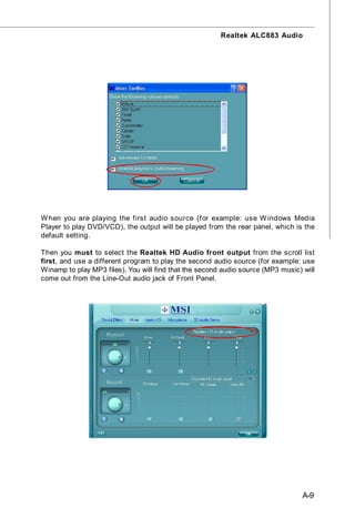 Realtek ALC883 Audio




W hen you are playing the first audio source (for example: use W indows Media
Player to play DVD/VCD), the output will be played from the rear panel, which is the
default setting.

Then you must to select the Realtek HD Audio front output from the scroll list
first, and use a different program to play the second audio source (for example: use
Winamp to play MP3 files). You will find that the second audio source (MP3 music) will
come out from the Line-Out audio jack of Front Panel.




                                                                                  A-9
 