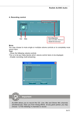Realtek ALC883 Audio




4. Recording control




                                                   Recording device
             Tool     Mute
                                                   -Back Line in/Mic, Front Lin in
                                                   -Realtek HD Audio Input


M u te
You may choose to mute single or multiple volume controls or to completely mute
sound input.
Tool
- Show the following volume controls
This is to let you freely decide which volume control items to be displayed.
- Enable recording multi-streaming




                    Important

   ALC883 allows you to record the CD, Line, Mic and Stereo Mix channels
   simultaneously, frees you from mixing efforts. At any given period, you may
   choose 1 of the following 4 channels to record.

                                                                                     A-11
 