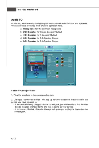 M S-7260 M ainboard




Audio I/O
In this tab, you can easily configure your multi-channel audio function and speakers.
You can choose a desired multi-channel operation here.
           a. Headphone for the common headphone
           b. 2CH Speaker for Stereo-Speaker Output
           c. 4CH Speaker for 4-Speaker Output
           d. 6CH Speaker for 5.1-Speaker Output
           e. 8CH Speaker for 7.1-Speaker Output




Speaker Configuration:

1. Plug the speakers in the corresponding jack.

2. Dialogue “connected device” will pop up for your selection. Please select the
device you have plugged in.
   - If the device is being plugged into the correct jack, you will be able to find the icon
      beside the jack changed to the one that is same as your device.
   - If not correct, Realtek HD Audio Manager will guide you to plug the device into the
    correct jack.




A-12
 
