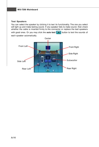M S-7260 M ainboard




Test Speakers
You can select the speaker by clicking it to test its functionality. The one you select
will light up and make testing sound. If any speaker fails to make sound, then check
whether the cable is inserted firmly to the connector or replace the bad speakers
with good ones. Or you may click the auto test           button to test the sounds of
each speaker automatically.
                                      Center


        Front Left                                               Front Right


                                                                 Side Right


                                                               Subwoof er
       Side Left


            Rear Left                                          Rear Right




A-14
 