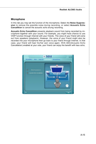 Realtek ALC883 Audio




Microphone
In this tab you may set the function of the microphone. Select the Noise Suppres-
sion to remove the possible noise during recording, or select Acoustic Echo
Cancelltion to cancel the acoustic echo druing recording.
Acoustic Echo Cancelltion prevents playback sound from being recorded by mi-
crophone together with your sound. For example, you might have chance to use
VOIP function through Internet with your friends. The voice of your friend will come
out from speakers (playback). However, the voice of your friend might also be
recorded into your microphone then go back to your friend through Internet. In that
case, your friend will hear his /her own voic e again. W ith AEC(Ac oustic Echo
Cancellation) enabled at your side, your friend can enjoy the benefit with less echo.




                                                                               A-15
 