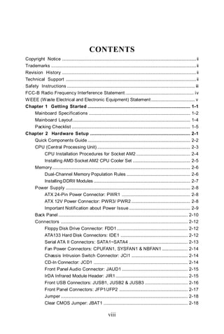 CONTENTS
Copyright Notice .............................................................................................................. ii
Trademarks ....................................................................................................................... ii
Revision History .............................................................................................................. ii
Technical Support ........................................................................................................... ii
Safety Instructions ......................................................................................................... iii
FCC-B Radio Frequency Interference Statement ........................................................ iv
W EEE (Waste Electrical and Electronic Equipment) Statement .................................... v
Chapter 1 Getting Started .................................................................................... 1-1
       Mainboard Specifications ................................................................................... 1-2
       Mainboard Layout ................................................................................................ 1-4
       Packing Checklist ................................................................................................. 1-5
Chapter 2 Hardware Setup .................................................................................. 2-1
       Quick Components Guide .................................................................................... 2-2
       CPU (Central Processing Unit) ............................................................................ 2-3
              CPU Installation Procedures for Socket AM2 ............................................ 2-4
              Installing AMD Socket AM2 CPU Cooler Set ............................................... 2-5
       Memory ................................................................................................................. 2-6
              Dual-Channel Memory Population Rules .................................................... 2-6
              Installing DDRII Modules ............................................................................... 2-7
       Power Supply ...................................................................................................... 2-8
              ATX 24-Pin Power Connector: PWR1 ........................................................ 2-8
              ATX 12V Power Connector: PWR3/ PWR2 ................................................ 2-8
              Important Notification about Power Issue .................................................. 2-9
       Back Panel .......................................................................................................... 2-10
       Connectors ........................................................................................................ 2-12
              Floppy Disk Drive Connector: FDD1 .......................................................... 2-12
              ATA133 Hard Disk Connectors: IDE1 ....................................................... 2-12
              Serial ATA II Connectors: SATA1~SATA4 ................................................ 2-13
              Fan Power Connectors: CPUFAN1, SYSFAN1 & NBFAN1 ..................... 2-14
              Chassis Intrusion Switch Connector: JCI1 .............................................. 2-14
              CD-In Connector: JCD1 ............................................................................. 2-14
              Front Panel Audio Connector: JAUD1 ...................................................... 2-15
              IrDA Infrared Module Header: JIR1 ........................................................... 2-15
              Front USB Connectors: JUSB1, JUSB2 & JUSB3 ................................... 2-16
              Front Panel Connectors: JFP1/JFP2 ........................................................ 2-17
              Jumper ........................................................................................................ 2-18
              Clear CMOS Jumper: JBAT1 ..................................................................... 2-18

                                                               viii
 