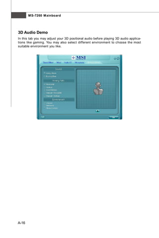 M S-7260 M ainboard




3D Audio Demo
In this tab you may adjust your 3D positional audio before playing 3D audio applica-
tions like gaming. You may also select different environment to choose the most
suitable environment you like.




A-16
 