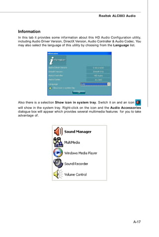 Realtek ALC883 Audio




Information
In this tab it provides some information about this HD Audio Configuration utility,
including Audio Driver Version, DirectX Version, Audio Controller & Audio Codec. You
may also select the language of this utility by choosing from the Language list.




Also there is a selection Show icon in system tray. Switch it on and an icon
will show in the system tray. Right-click on the icon and the Audio Accessories
dialogue box will appear which provides several multimedia features for you to take
advantage of.




                                                                              A-17
 