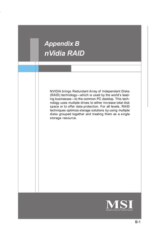 nVidia RAID




Appendix B
nVidia RAID




 NVIDIA brings Redundant Array of Independent Disks
 (RAID) technology—which is used by the world’s lead-
 ing businesses—to the common PC desktop. This tech-
 nology uses multiple drives to either increase total disk
 space or to offer data protection. For all levels, RAID
 techniques optimize storage solutions by using multiple
 disks grouped together and treating them as a single
 storage resource.




                                                             B-1
 