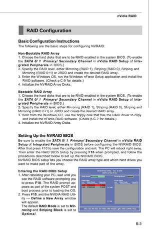 nVidia RAID



     RAID Configuration

Basic Configuration Instructions
The following are the basic steps for configuring NVRAID:

Non-Bootable RAID Array
1. Choose the hard disks that are to be RAID enabled in the system BIOS. (To enable
the SATA 0/ 1 Primary/ Secondary Channel in nVidia RAID Setup of Inte-
grated Peripherals in BIOS.)
2. Specify the RAID level, either Mirroring (RAID 1), Striping (RAID 0), Striping and
   Mirroring (RAID 0+1) or JBOD and create the desired RAID array.
3. Enter the W indows OS, run the W indows nForce Setup application and install the
   RAID software. (Check p.C-9 for details.)
4. Initialize the NVRAID Array Disks.

Bootable RAID Array
1. Choose the hard disks that are to be RAID enabled in the system BIOS. (To enable
the SATA 0/ 1 Primary/ Secondary Channel in nVidia RAID Setup of Inte-
grated Peripherals in BIOS.)
2. Specify the RAID level, either Mirroring (RAID 1), Striping (RAID 0), Striping and
Mirroring (RAID 0+1) or JBOD and create the desired RAID array.
3. Boot from the W indows CD, use the floppy disk that has the RAID driver to copy
   and install the nForce RAID software. (Check p.C-7 for details.)
4. Initialize the NVRAID Array Disks.



Setting Up the NVRAID BIOS
Be sure to enable the SATA 0/ 1 Primary/ Secondary Channel in nVidia RAID
Setup of Integrated Peripherals in BIOS before configuring the NVRAID BIOS.
After that press F10 to save the configuration and exit. The PC will reboot right away.
Then enter the RAID BIOS Setup by pressing F10 when prompted, and follow the
procedures described below to set up the NVRAID BIOS.
NVRAID BIOS setup lets you choose the RAID array type and which hard drives you
want to make part of the array.

Entering the RAID BIOS Setup
1. After rebooting your PC, wait until you
   see the RAID software prompting you
   to press F10. The RAID prompt ap-
   pears as part of the system POST and
   boot process prior to loading the OS.
2. Press F10, and the NVIDIA RAID Util-
   ity --- Define a New Array window
   will appear.
   The default RAID Mode is set to Mir-
   roring and Striping Block is set to
   O pti mal.


                                                                                  B-3
 