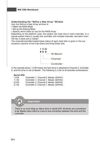 M S-7260 M ainboard




Understanding the “Define a New Array” Window
Use the Define a New Array window to
• Select the RAID Mode
• Set up the Striping Block
• Specify which disks to use for the RAID Array
Depending on the platform used, the system can have one or more channels. In a
typical system there is usually one controller and multiple channels, and each chan-
nel has a slave and a master.
The channel/controller/master/slave status of each hard disk is given in the Loc
(location) columns of the Free Disks and Array Disks lists.




In the example above, 1.0.M means the hard drive is attached to Channel 2, Controller
0, and the drive is set to Master. The following is a list of all possible combinations:

  Serial ATA
  1.0.M      Controller 1, Channel 0,     Master   (SATA1)
  1.1.M      Controller 1, Channel 1,     Master   (SATA2)
  2.0.M      Controller 2, Channel 0,     Master   (SATA3)
  2.1.M      Controller 2, Channel 1,     Master   (SATA4)




                    Important

      There is no such thing as Slave drive in Serial ATA. All drives are considered
      to be Master since there is a one to one connection between the drive and the
      controller.




B-4
 