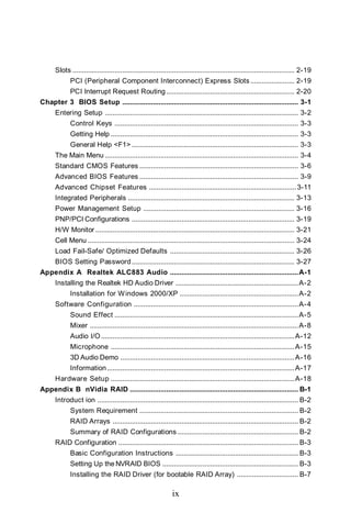 Slots .................................................................................................................... 2-19
             PCI (Peripheral Component Interconnect) Express Slots ....................... 2-19
             PCI Interrupt Request Routing ................................................................... 2-20
Chapter 3 BIOS Setup ............................................................................................ 3-1
      Entering Setup ..................................................................................................... 3-2
             Control Keys ................................................................................................ 3-3
             Getting Help .................................................................................................. 3-3
             General Help <F1> ....................................................................................... 3-3
      The Main Menu ..................................................................................................... 3-4
      Standard CMOS Features ................................................................................... 3-6
      Advanced BIOS Features ................................................................................... 3-9
      Advanced Chipset Features ............................................................................. 3-11
      Integrated Peripherals ....................................................................................... 3-13
      Power Management Setup ............................................................................... 3-16
      PNP/PCI Configurations ..................................................................................... 3-19
      H/W Monitor ........................................................................................................ 3-21
      Cell Menu ............................................................................................................ 3-24
      Load Fail-Safe/ Optimized Defaults ................................................................. 3-26
      BIOS Setting Password ..................................................................................... 3-27
Appendix A Realtek ALC883 Audio ................................................................... A-1
      Installing the Realtek HD Audio Driver ................................................................ A-2
             Installation for W indows 2000/XP .............................................................. A-2
      Software Configuration ...................................................................................... A-4
             Sound Effect ................................................................................................ A-5
             Mixer ............................................................................................................. A-8
             Audio I/O ..................................................................................................... A-12
             Microphone ................................................................................................ A-15
             3D Audio Demo ........................................................................................... A-16
             Information .................................................................................................. A-17
      Hardware Setup ................................................................................................ A-18
Appendix B nVidia RAID ........................................................................................ B-1
      Introduct ion ......................................................................................................... B-2
             System Requirement ................................................................................... B-2
             RAID Arrays ................................................................................................. B-2
             Summary of RAID Configurations ............................................................... B-2
      RAID Configuration .............................................................................................. B-3
             Basic Configuration Instructions ................................................................ B-3
             Setting Up the NVRAID BIOS ....................................................................... B-3
             Installing the RAID Driver (for bootable RAID Array) ................................ B-7

                                                                ix
 