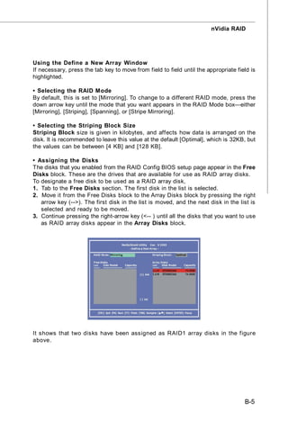 nVidia RAID




Using the Define a New Array Window
If necessary, press the tab key to move from field to field until the appropriate field is
highlighted.

• Selecting the RAID Mode
By default, this is set to [Mirroring]. To change to a different RAID mode, press the
down arrow key until the mode that you want appears in the RAID Mode box—either
[Mirroring], [Striping], [Spanning], or [Stripe Mirroring].

• Selecting the Striping Block Size
Striping Block size is given in kilobytes, and affects how data is arranged on the
disk. It is recommended to leave this value at the default [Optimal], which is 32KB, but
the values can be between [4 KB] and [128 KB].

• Assigning the Disks
The disks that you enabled from the RAID Config BIOS setup page appear in the Free
Disks block. These are the drives that are available for use as RAID array disks.
To designate a free disk to be used as a RAID array disk,
1. Tab to the Free Disks section. The first disk in the list is selected.
2. Move it from the Free Disks block to the Array Disks block by pressing the right
   arrow key (-->). The first disk in the list is moved, and the next disk in the list is
   selected and ready to be moved.
3. Continue pressing the right-arrow key (<-- ) until all the disks that you want to use
   as RAID array disks appear in the Array Disks block.




It shows that two disks have been assigned as RAID1 array disks in the figure
above.

- Define a New Array -




                                                                                     B-5
 
