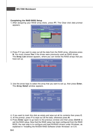 M S-7260 M ainboard




Completing the RAID BIOS Setup
1. After assigning your RAID array disks, press F7. The Clear disk data prompt
   appears.




2. Press Y if you want to wipe out all the data from the RAID array, otherwise press
   N. You must choose Yes if the drives were previously used as RAID drives.
   The Array List window appears, where you can review the RAID arrays that you
   have set up.




3. Use the arrow keys to select the array that you want to set up, then press Enter.
   The Array Detail window appears.




4. If you want to mark this disk as empty and wipe out all its contents then press C.
5. At the prompt, press Y to wipe out all the data, otherwise press N.
6. Press Enter again to go back to the previous window and then press Ctrl+X to
   exit the RAID setup. Now that the RAID setup has been configured from the RAID
   BIOS, the next step is to configure and load NVRAID drivers under W indows, as
   explained in “Installing the NVIDIA RAID Software Under Windows” on C-9.
B-6
 
