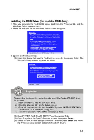 nVidia RAID




Installing the RAID Driver (for bootable RAID Array)
1. After you complete the RAID BIOS setup, boot from the W indows CD, and the
   W indows Setup program starts.
2. Press F6 and wait for the W indows Setup screen to appear.




3. Specify the NVIDIA drivers:
    (1) Insert the floppy that has the RAID driver, press S, then press Enter. The
        W indows Setup screen appears as below:




                 Important

   Please follow the instruction below to make an nVIDIA Serial ATA RAID driver
   for yourself.
     1. Insert the MSI CD into the CD-ROM drive.
     2. Click the “Browse CD” on the Setup screen.
     3. Copy all the contents in the :nVidia System M CP55 IDE Win
        XPsataraid to a formatted floppy disk.
     4. The driver disk for nVIDIA RAID controller is done.

   (2) Select “NVIDIA RAID CLASS DRIVER” and then press Enter.
   (3) Press S again at the Specify Devices screen, then press Enter.
   (4) Select “NVIDIA NForce Storage Controller” and then press Enter. The follow-
       ing W indows Setup screen appears listing both drivers:



                                                                              B-7
 