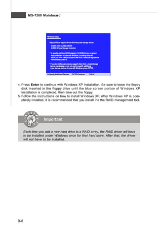 M S-7260 M ainboard




4. Press Enter to continue with W indows XP Installation. Be sure to leave the floppy
   disk inserted in the floppy drive until the blue screen portion of W indows XP
   installation is completed, then take out the floppy.
5. Follow the instructions on how to install W indows XP. After W indows XP is com-
   pletely installed, it is recommended that you install the the RAID management tool.




                    Important


      Each time you add a new hard drive to a RAID array, the RAID driver will have
      to be installed under Windows once for that hard drive. After that, the driver
      will not have to be installed.




B-8
 