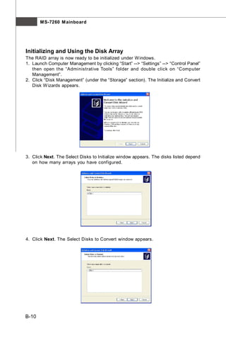 M S-7260 M ainboard




Initializing and Using the Disk Array
The RAID array is now ready to be initialized under W indows.
1. Launch Computer Management by clicking “Start” --> “Settings” --> “Control Panel”
   then open the “Administrative Tools” folder and double click on “Computer
   Management”.
2. Click “Disk Management” (under the “Storage” section). The Initialize and Convert
   Disk W izards appears.




3. Click Next. The Select Disks to Initialize window appears. The disks listed depend
   on how many arrays you have configured.




4. Click Next. The Select Disks to Convert window appears.




B-10
 