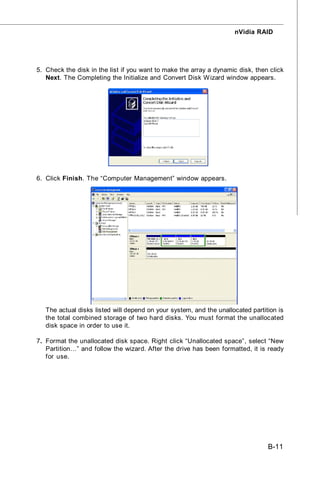 nVidia RAID




5. Check the disk in the list if you want to make the array a dynamic disk, then click
   Next. The Completing the Initialize and Convert Disk W izard window appears.




6. Click Finish. The “Computer Management” window appears.




   The actual disks listed will depend on your system, and the unallocated partition is
   the total combined storage of two hard disks. You must format the unallocated
   disk space in order to use it.

7. Format the unallocated disk space. Right click “Unallocated space”, select “New
   Partition…” and follow the wizard. After the drive has been formatted, it is ready
   for use.




                                                                                 B-11
 