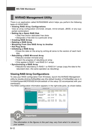 M S-7260 M ainboard



       NVRAID Management Utility
There is an application called NVRAIDMAN which helps you perform the following
tasks of nVDIA RAID.
• Viewing RAID Array Configurations
  View an array configuration (mirrored, striped, mirror-striped, JBOD, or any sup-
  ported combination)
• Setting Up a Spare RAID Disk
       • View free and/or dedicated free disks
       • Designate a free disk to a particular array
• Creating RAID Arrays
• Deleting a RAID Array
• Morphing From One RAID Array to Another
• Hot Plug Array
• Initializing a RAID Array
       • Erase the data on the array by writing all zeros to the sectors of each hard
         disk.
• Rebuilding a RAID Mirrored Array
       • Rebuild a broken mirrored array
       • W atch the progress of rebuilding an array
       • Only applies to RAID 1 and RAID 0+1 arrays
• Synchronizing a RAID Array
       • Rebuild the redundancy in RAID 1 or RAID 0+1 arrays (copy the data to the
         redundant disk—the same operation as rebuilding)

Viewing RAID Array Configurations
To view your RAID configuration from W indows, launch the NVRAID Management
utility by double-clicking NvRaidMan.exe (the default location of NvRaidMan.exe is in
nVidiaSystemMCP55IDEW in2kraidtool of the setup CD accompanied with your
mainboard).
The RAID configuration information appears in the right-side pane, as shown below.




                  Important

   The information in the figures in this part may very from what it is shown in
   your system.

B-12
 