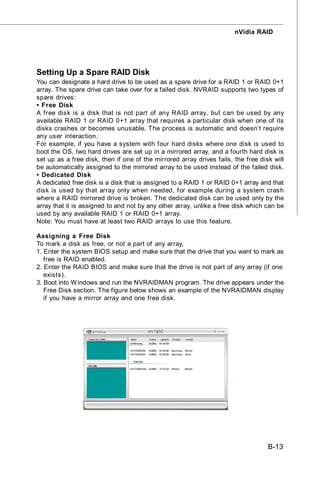 nVidia RAID




Setting Up a Spare RAID Disk
You can designate a hard drive to be used as a spare drive for a RAID 1 or RAID 0+1
array. The spare drive can take over for a failed disk. NVRAID supports two types of
spare drives:
• Free Disk
A free disk is a disk that is not part of any RAID array, but can be used by any
available RAID 1 or RAID 0+1 array that requires a particular disk when one of its
disks crashes or becomes unusable. The process is automatic and doesn’t require
any user interaction.
For example, if you have a system with four hard disks where one disk is used to
boot the OS, two hard drives are set up in a mirrored array, and a fourth hard disk is
set up as a free disk, then if one of the mirrored array drives fails, the free disk will
be automatically assigned to the mirrored array to be used instead of the failed disk.
• Dedicated Disk
A dedicated free disk is a disk that is assigned to a RAID 1 or RAID 0+1 array and that
disk is used by that array only when needed, for example during a system crash
where a RAID mirrored drive is broken. The dedicated disk can be used only by the
array that it is assigned to and not by any other array, unlike a free disk which can be
used by any available RAID 1 or RAID 0+1 array.
Note: You must have at least two RAID arrays to use this feature.

Assigning a Free Disk
To mark a disk as free, or not a part of any array,
1. Enter the system BIOS setup and make sure that the drive that you want to mark as
   free is RAID enabled.
2. Enter the RAID BIOS and make sure that the drive is not part of any array (if one
   exists).
3. Boot into W indows and run the NVRAIDMAN program. The drive appears under the
   Free Disk section. The figure below shows an example of the NVRAIDMAN display
   if you have a mirror array and one free disk.




                                                                                   B-13
 