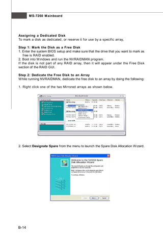 M S-7260 M ainboard




Assigning a Dedicated Disk
To mark a disk as dedicated, or reserve it for use by a specific array,

Step 1: Mark the Disk as a Free Disk
1. Enter the system BIOS setup and make sure that the drive that you want to mark as
    free is RAID enabled.
2. Boot into W indows and run the NVRAIDMAN program.
If the disk is not part of any RAID array, then it will appear under the Free Disk
section of the RAID GUI.

Step 2: Dedicate the Free Disk to an Array
W hile running NVRAIDMAN, dedicate the free disk to an array by doing the following:

1. Right click one of the two Mirrored arrays as shown below.




2. Select Designate Spare from the menu to launch the Spare Disk Allocation Wizard.




B-14
 