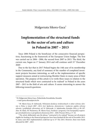 Studia Gdańskie. Wizje i rzeczywistość, 2016, t. XIII (ISSN 1731-8440, e-ISSN 2544-1426)
Małgorzata Sikora-Gaca∗
Implementation of the structural funds
in the sector of arts and culture
in Poland in 2007 – 2013
Since 2004 Poland is the beneficiary of the consecutive financial perspec-
tives, functioning in the framework of the European Union budget. The first
was carried out in 2004 – 2006, the second from 2007 to 2013. The third, the
current one, began on 1st
January 2014 and will continue until 31st
December
20201
.
Due to the fact that in 2017 Poland begins the 14th year of its membership
in the Community, any kind of summary of the number of completed invest-
ment projects becomes interesting, as well as the implementation of specific
support measures aimed at restructuring Member States in many areas of their
operation. The purpose of this article is to verify these issues in relation to the
structural funds which were contracted to be realised2
in Poland in the years
2007 – 2013 in the field of arts and culture. It seems interesting to answer the
following research questions:
∗
Dr Małgorzata Sikora Gaca, Politechnika Koszalińska, Koszalin
e-mail: gosia.sikora@poczta.fm
1
M. Sikora-Gaca, R. Gabryszak, Wdrażanie funduszy strukturalnych w sektor ochrony zdro-
wia w Polsce w latach 2007 – 2013, [in:] Społeczne, ekonomiczne i medyczne aspekty ochrony
zdrowia i profilaktyki zdrowotnej, ed. R. Gabryszak, A. Jakubowska, Koszalin 2016, p. 89–107.
Also: M. Klein, M. Piechowicz, M. Sikora-Gaca, Fundusze i programy Unii Europejskiej wspiera-
jące przedsiębiorstwa w perspektywie finansowej 2014 – 2020, Warsaw 2016, p. 17–42.
2
The article deliberately uses the phrase “contracted to be realised” because not all projects
eligible for funding in the financial perspective have been finished till the end of December 2013.
In many cases their implementation could last up to 31st
Dec 2015. However, these were funds
allocated for 2007 – 2013.
 