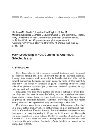 Hartliński M., Bajda P., Hurska-Kowalczyk L., Kubát M.,
Mikucka-Wójtowicz D., Papla M., Sikora-Gaca M. and Wojnicki J. (2015).
Party Leadership in Post-Communist Countries: Selected Issues.
In: M. Hartliński, ed. Przywództwo partyjne w państwach
postkomunistycznych. Olsztyn: University of Warmia and Mazury,
p. 283–296.
Party Leadership in Post-Communist Countries:
Selected Issues
Przywództwo partyjne w państwach postkomunistycznych
1. Introduction
Party leadership is not a common research topic and sadly it cannot
be counted among the most important trends in political sciences.
Among other reasons, such a situation is due the fact that this topic is
located somewhere between the main research fields of this scientific
discipline. The range of analysis of party leadership includes issues
related to political systems, party systems, electoral systems, foreign
policy or political marketing.
Politicians who lead their parties are often a subject of press deba-
tes, they are discussed in news bulletins, internet portals or conversa-
tions among citizens. However, much less frequently they become a topic
to pursue in academic research. Common knowledge and the media
reality obfuscate the systemised body of knowledge in this field.
This chapter constitutes a summary report of the research described
in a multi-author monograph. Its authors focus on post-communist coun-
tries in Central and Eastern Europe. The undertaken comparative ana-
lysis concerns party leadership in 57 parties in 10 countries. The study
included formations which entered the lower chamber of parliament as
a result of the last elections. Hence, taking into consideration the time
to prepare the publications, the study reflects the data as current as the
second half of 2014.
 