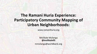 The Ramani Huria Experience:
Participatory Community Mapping of
Urban Neighborhoods:
www.ramanihuria.org
Msilikale Msilanga
@msilikale05
mmsilanga@worldbank.org
 