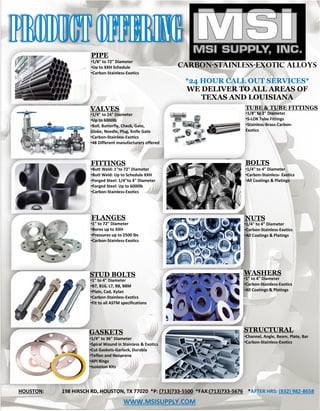 CARBON-STAINLESS-EXOTIC ALLOYS
*24 HOUR CALL OUT SERVICES*
WE DELIVER TO ALL AREAS OF
TEXAS AND LOUISIANA
BOLTS
•1/4" to 4" Diameter
•Carbon-Stainless- Exotics
•All Coatings & Platings
NUTS
•1/4" to 4" Diameter
•Carbon-Stainless-Exotics
•All Coatings & Platings
•Butt Weld: 1"to 72" Diameter
•Butt Weld: Up to Schedule XXH
•Forged Steel: 1/4"to 4" Diameter
•Forged Steel: Up to 6000lb
•Carbon-Stainless-Exotics
FLANGES
•1" to 72" Diameter
•Bores up to XXH
•Pressures up to 2500 lbs
•Carbon-Stainless-Exotics
PIPE
•1/8" to 72" Diameter
•Up to XXH Schedule
•Carbon-Stainless-Exotics
VALVES
•1/4" to 24" Diameter
•Up to 6000lb
•Ball, Butterfly, Check, Gate,
Globe, Needle, Plug, Knife Gate
•Carbon-Stainless-Exotics
•48 Different manufacturers offered
TUBE & TUBE FITTINGS
•1/8" to 2" Diameter
•S-LOK Tube Fittings
•Stainless-Brass-Carbon-
Exotics
FITTINGS
HOUSTON: 198 HIRSCH RD, HOUSTON, TX 77020 *P: (713)733-5500 *FAX:(713)733-5676 *AFTER HRS: (832) 982-8658
WWW.MSISUPPLY.COM
STUD BOLTS
GASKETS
WASHERS
STRUCTURAL
•1" to 4" Diameter
•B7, B16, L7, B8, B8M
•Plain, Cad, Xylan
•Carbon-Stainless-Exotics
•Fit to all ASTM specifications
•Channel, Angle, Beam, Plate, Bar
•Carbon-Stainless-Exotics
•1" to 4" Diameter
•Carbon-Stainless-Exotics
•All Coatings & Platings
•1/4" to 36" Diameter
•Spiral Wound in Stainless & Exotics
•Cut Gaskets-Garlock, Durabla
•Teflon and Neoprene
•API Rings
•Isolation Kits
 