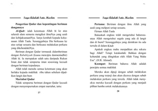 ٢٧
27
Saya Adalah Satu Muslim
Pengertian Qadar dan kepentingan beriman
dengannya
Al-Qadr: ialah ketentuan Allah  ke atas
seluruh alam semesta mengikut ilmuNya yang azali
dan kebijaksanaanNya. Ianya kembali kepada keku-
asaan Allah Taala. Sesungguhnya Dia berkuasa ke
atas setiap sesuatu dan berkuasa melakukan perkara
yang dikehendakiNya.
Beriman dengan Qadar termasuk dalamberiman
dengan Rububiyyah (kuasa mencipta danmentadbir)
Allah . Ia merupakan salah satu daripada Rukun
Iman dan tidak sempurna iman seseorang kecuali
dengan beriman kepadanya.
Allah telah menulis semua ketentuan yang akan
berlaku kepada makhluk ribu tahun sebelum dijad-
ikan langit dan bum
Martabat Qadar
Tidak sempurna beriman dengan Qadar kecuali
dengan menyempurnakan empat martabat, iaitu:
٢٨
28
Saya Adalah Satu Muslim
Pertama: Beriman dengan ilmu Allah yang
azali yang meliputi setiap sesuatu.
Firman Allah Taala
Bukankah engkau telah mengetahui bahawas-
anya Allah mengetahui segala yang ada di langit
dan di bumi? Sesungguhnya yang demikian itu ada
tertulis di dalam Kitab
Apakah engkau mahu menjadikan aku sekutu
bagi Allah? Tetapi katakanlah: Bahkan dengan
kehendak yang diinginkan oleh Allah Yang Maha
Esa”. (H.R. Ahmad).
Keempat: Beriman bahawa Allah adalah
pencipta semua makhluk
Mereka akan dipuji dengan sebab melakukan
perkara yang terpuji dan akan dicerca dengan sebab
melakukan perkara yang tercela. Allah tidak meny-
eksa mereka kecuali dengan perkara yang menjadi
pilihan hamba untuk melakukannya
 