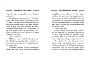 ٧
7
Saya Adalah Satu Muslim
tidak ada yang menyengutuiNya sesuatu darip-ada
makhlukNya.
Sebahagian daripada namaNya  “Al-Hayyu”
(Yang Maha Hidup) dan Dia mempunyai sifat“Hay-
at” (hidup) yang wajib disabitkan kepada Allah den-
gan sesempurnanya menurut yang layak bagiNya.
Hidup ini ialah hidup yang- sempurna dan abadi,
berhimpun padanya semua jenis kesemp-urnaan ya-
ng terdiri daripada ilmu, kudrat dan lainnya, tidak
pernah didahului oleh tiada dan tidak akan diikuti
oleh fana (kemusnahan).
Firman Allah Taala:
Allah, tiada tuhan yang berhak disembah mela-
inkan Dia, Yang tetap hidup, kekal mentadbir(seka-
lian makhluk) selama-lamanya . Yang tidakmengan-
tuk usahkan tidur
Apabila kita menafikan daripada Allah sifat me-
ngantuk dan tidur bererti kita telah mengisbatkan
٨
8
Saya Adalah Satu Muslim
kepadaNya sempurna kekuasaan Nya dan - dengan
menafikan sifat tidur bererti kita mengisbatkan kep-
adaNya sempurna hidup, demikianlah semua sifat
yang dinafikan daripada Allah  ianya mengandu-
ngi isbat sifat kesempurnaan di sebaliknya, Dialah
Yang Maha Sempurna dan selain daripadaNyaad-
alah bersifat kurang.
Firman Allah Taala:
Beriman dengan nama-nama Allah, sifatsifat-
Nya dan perbuatan Nya merupakan satusatunyajal-
an untuk mengenali Allah dan beribadat kepada
Nya, kerana Allah tidak dapat dilihat oleh makhluk
semasa hidup di dunia dengan penglihatan mata ma-
ka dibuka bagi mereka pintu ilmu yang membo-
lehkan mereka mengenali Tuhan,‘Ilah’ yangmereka
sembah, mereka menyemb-ahNya berdasarkanpeng-
etahuan yang sahih lagi sempurna, seorang hamba
menyembah Tuhan yang telah disifatkan,sebaliknya
 