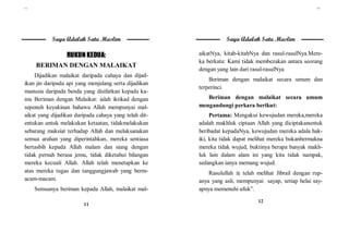 ١١
11
Saya Adalah Satu Muslim
RUKUN KEDUA:
BERIMAN DENGAN MALAIKAT
Dijadikan malaikat daripada cahaya dan dijad-
ikan jin daripada api yang menjulang serta dijadikan
manusia daripada benda yang disifatkan kepada ka-
mu Beriman dengan Malaikat: ialah iktikad dengan
sepenuh keyakinan bahawa Allah mempunyai mal-
aikat yang dijadikan daripada cahaya yang telah dit-
entukan untuk melakukan ketaatan, tidakmelakukan
sebarang maksiat terhadap Allah dan melaksanakan
semua arahan yang diperintahkan, mereka sentiasa
bertasbih kepada Allah malam dan siang dengan
tidak pernah berasa jemu, tidak diketahui bilangan
mereka kecuali Allah. Allah telah menetapkan ke
atas mereka tugas dan tanggungjawab yang berm-
acam-macam.
Semuanya beriman kepada Allah, malaikat mal-
١٢
12
Saya Adalah Satu Muslim
aikatNya, kitab-kitabNya dan rasul-rasulNya.Mere-
ka berkata: Kami tidak membezakan antara seorang
dengan yang lain dari rasul-rasulNya
Beriman dengan malaikat secara umum dan
terperinci.
Beriman dengan malaikat secara umum
mengandungi perkara berikut:
Pertama: Mengakui kewujudan mereka,mereka
adalah makhluk ciptaan Allah yang diciptakanuntuk
beribadat kepadaNya, kewujudan mereka adala hak-
iki, kita tidak dapat melihat mereka bukanbermakna
mereka tidak wujud, buktinya berapa banyak makh-
luk lain dalam alam ini yang kita tidak nampak,
sedangkan ianya memang wujud.
Rasulullah  telah melihat Jibrail dengan rup-
anya yang asli, mempunyai sayap, setiap helai say-
apnya memenuhi ufuk”.
 