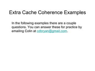 Extra Cache Coherence Examples 
In the following examples there are a couple 
questions. You can answer these for practice by 
emailing Colin at cdbryan@gmail.com. 
 