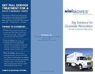 MiniMoves, Inc.
2154 Madison Street • Bellwood, IL 60104
866.437.3097
www.minimoves.com/relocation
MC 268180 US DOT No. 526036
GET FULL SERVICE
TREATMENT FOR A
DO-IT-YOURSELF PRICE
People have a difficult time finding a good
move solution for one bedroom apartments
or a few pieces of furniture going out of
state...and many end up with a do-it-yourself
move (DIY = renting a truck or container).
THINGS TO CONSIDER…
Price: People assume they will save
money with a DIY move, but one-way
DIY moves are costly…& they require
you to do all of the work yourself.
Time & Effort: DIY moves are
extremely time-consuming & labor
intensive. Are you prepared to take time
off work, move heavy items, & drive an
unfamiliar vehicle to another city?
Risk & Safety: Unless you’re a
professional mover, you won’t know the
best methods of packing boxes & preparing
furniture to ensure your items are protected
during the move…not to mention the
safety precautions that should be taken
when loading & driving a truck.
THERE IS ANOTHER OPTION…
Big Solutions for
Corporate Relocations
The Do-It-Yourself Alternative
 