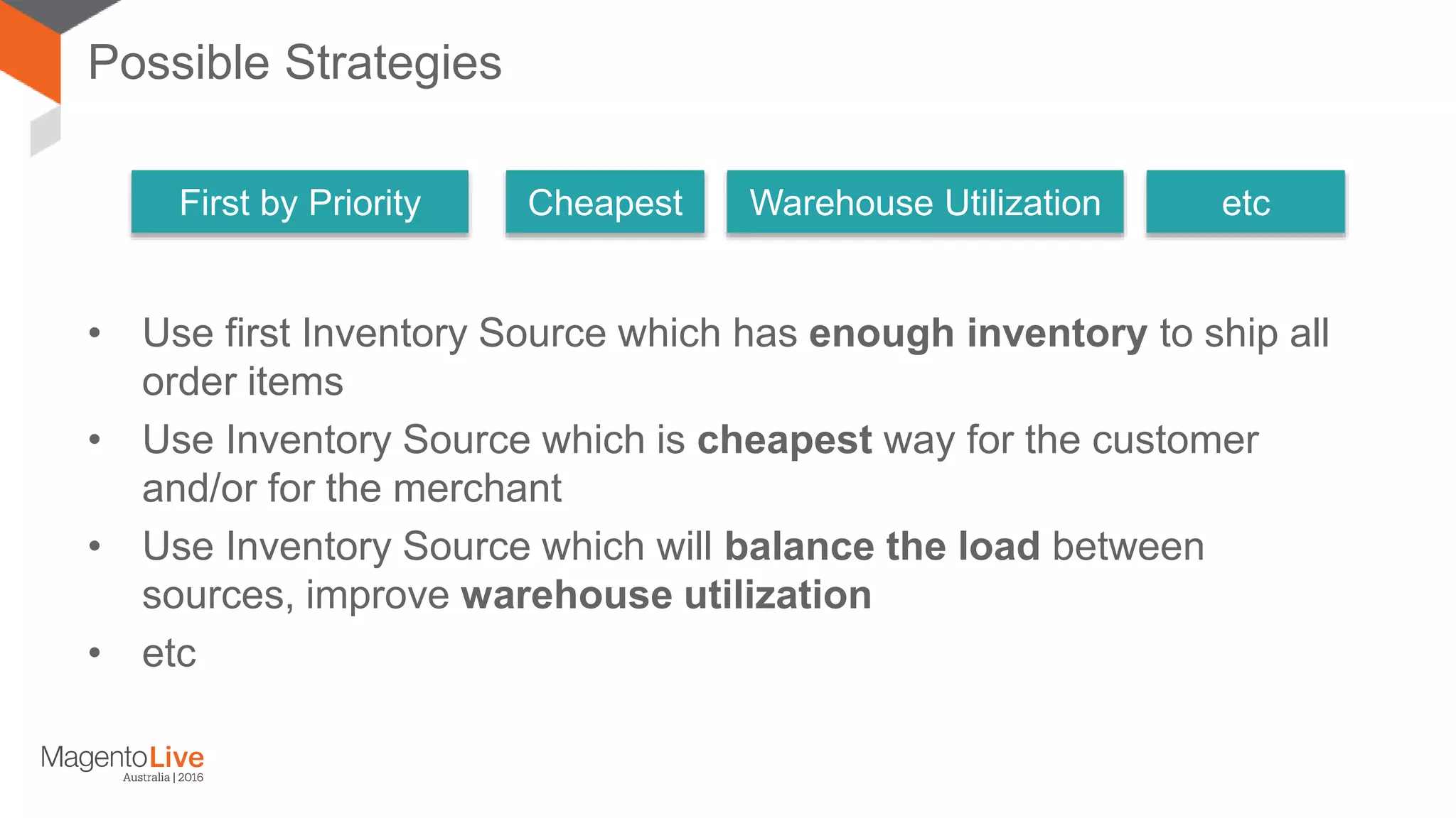 Possible Strategies • Use first Inventory Source which has enough inventory to ship all order items • Use Inventory Source which is cheapest way for the customer and/or for the merchant • Use Inventory Source which will balance the load between sources, improve warehouse utilization • etc First by Priority Cheapest Warehouse Utilization etc 