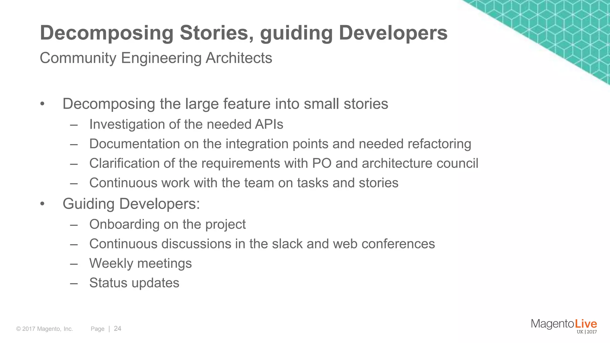 Page | 24© 2017 Magento, Inc. • Decomposing the large feature into small stories – Investigation of the needed APIs – Documentation on the integration points and needed refactoring – Clarification of the requirements with PO and architecture council – Continuous work with the team on tasks and stories • Guiding Developers: – Onboarding on the project – Continuous discussions in the slack and web conferences – Weekly meetings – Status updates Community Engineering Architects Decomposing Stories, guiding Developers 