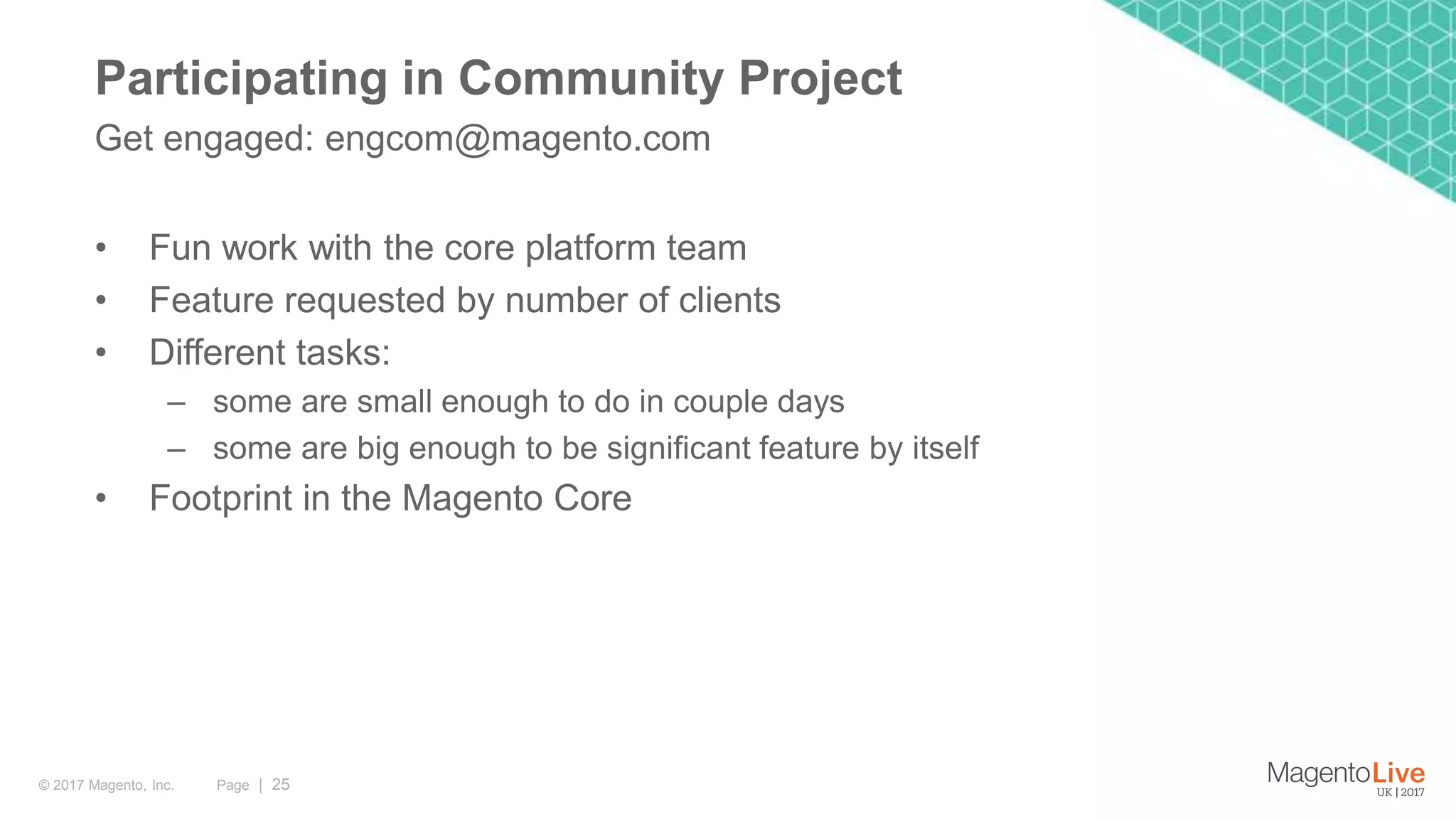 Page | 25© 2017 Magento, Inc. • Fun work with the core platform team • Feature requested by number of clients • Different tasks: – some are small enough to do in couple days – some are big enough to be significant feature by itself • Footprint in the Magento Core Get engaged: engcom@magento.com Participating in Community Project 