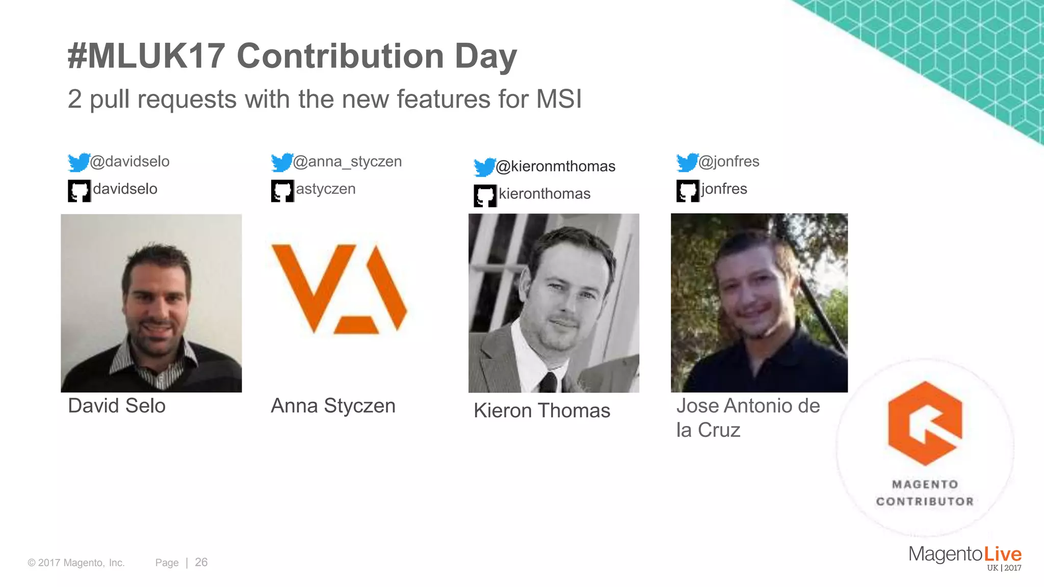 Page | 26© 2017 Magento, Inc. 2 pull requests with the new features for MSI #MLUK17 Contribution Day @davidselo David Selo davidselo @anna_styczen Anna Styczen astyczen @kieronmthomas Kieron Thomas kieronthomas @jonfres Jose Antonio de la Cruz jonfres 