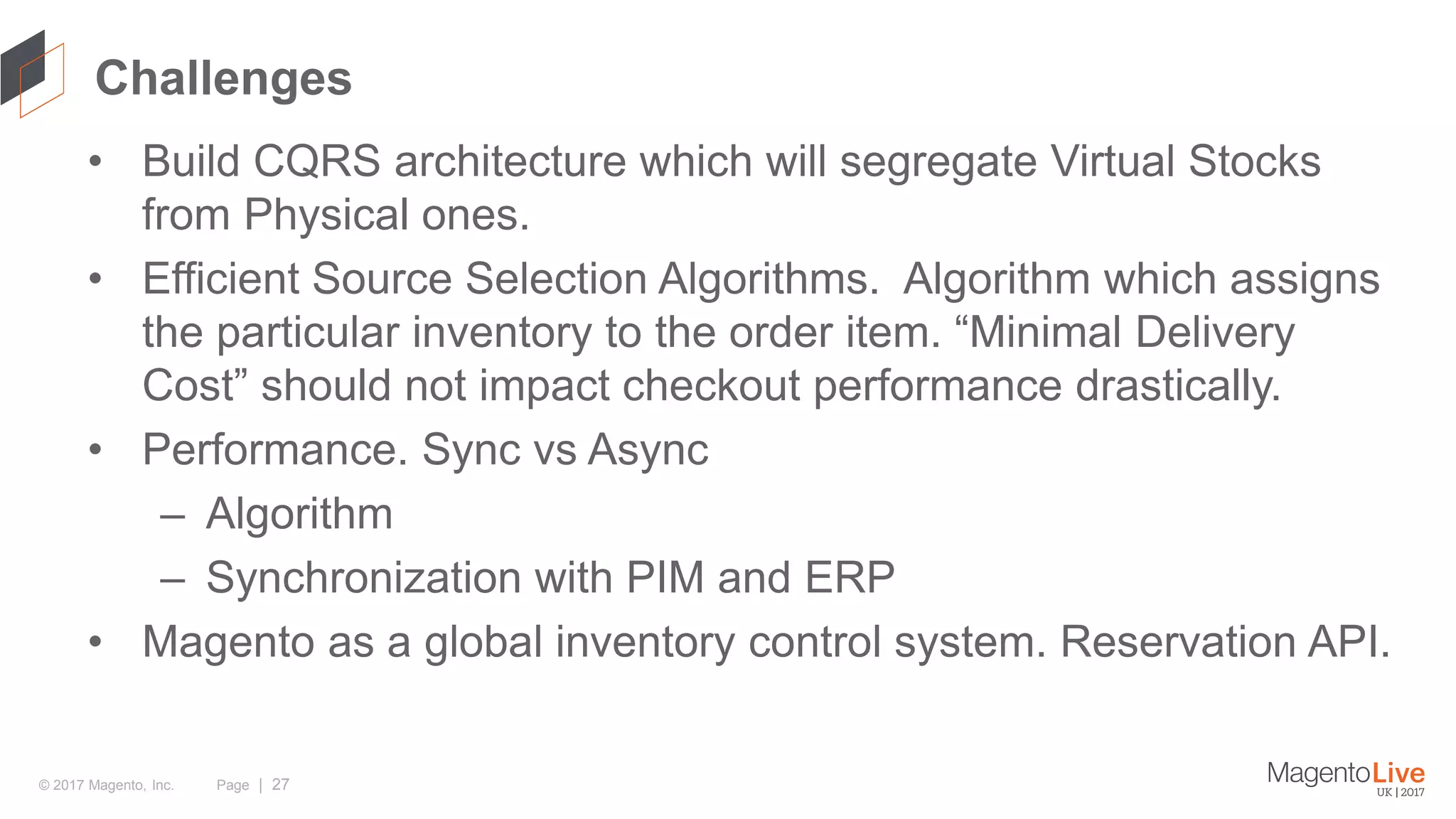 Page | 27© 2017 Magento, Inc. Challenges • Build CQRS architecture which will segregate Virtual Stocks from Physical ones. • Efficient Source Selection Algorithms. Algorithm which assigns the particular inventory to the order item. “Minimal Delivery Cost” should not impact checkout performance drastically. • Performance. Sync vs Async – Algorithm – Synchronization with PIM and ERP • Magento as a global inventory control system. Reservation API. 